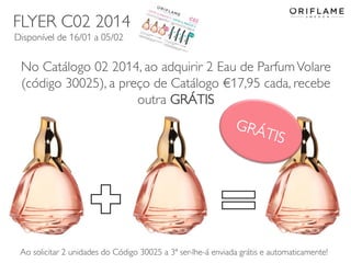 FLYER C02 2014
Disponível de 16/01 a 05/02

No Catálogo 02 2014, ao adquirir 2 Eau de Parfum Volare
(código 30025), a preço de Catálogo €17,95 cada, recebe
outra GRÁTIS

Ao solicitar 2 unidades do Código Copyright ©2013 by Oriflame Cosmetics SAenviada grátis e automaticamente!
30025 a 3ª ser-lhe-á
2014-01-13
12

 