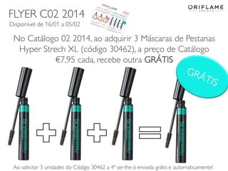 FLYER C02 2014
Disponível de 16/01 a 05/02

No Catálogo 02 2014, ao adquirir 3 Máscaras de Pestanas
Hyper Strech XL (código 30462), a preço de Catálogo
€7,95 cada, recebe outra GRÁTIS

2014-01-13
13
Ao solicitar 3 unidades do Código Copyright ©2013 by Oriflame Cosmetics SAenviada grátis e automaticamente!
30462 a 4ª ser-lhe-á

 