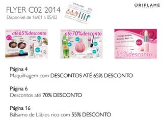 FLYER C02 2014
Disponível de 16/01 a 05/02

Página 4
Maquilhagem com DESCONTOS ATÉ 65% DESCONTO
Página 6
Descontos até 70% DESCONTO
Página 16
Bálsamo de Lábios rico com 55% DESCONTO
2014-01-13

Copyright ©2013 by Oriflame Cosmetics SA

14

 