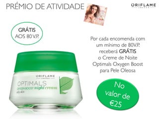 PRÉMIO DE ATIVIDADE
GRÁTIS
AOS 80 V.P.

2014-01-13

Por cada encomenda com
um mínimo de 80V.P.
receberá GRÁTIS
o Creme de Noite
Optimals Oxygen Boost
para Pele Oleosa

Copyright ©2013 by Oriflame Cosmetics SA

17

 