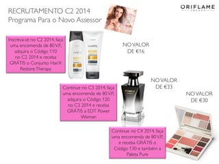 RECRUTAMENTO C2 2014
Programa Para o Novo Assessor
Inscreva-se no C2 2014, faça
uma encomenda de 80 V.P.,
adquira o Código 110
no C2 2014 e receba
GRÁTIS o Conjunto HairX
Restore Therapy

NO VALOR
DE €16

Continue no C3 2014, faça
uma encomenda de 80 V.P.,
adquira o Código 120
no C3 2014 e receba
GRÁTIS a EDT Power
Woman

NO VALOR
DE €33

NO VALOR
DE €30

Continue no C4 2014, faça
uma encomenda de 80 V.P.,
e receba GRÁTIS o
Código 130 e também a
Paleta Pure
2014-01-13

Copyright ©2013 by Oriflame Cosmetics SA

20

 