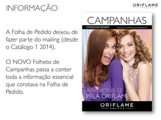 INFORMAÇÃO
A Folha de Pedido deixou de
fazer parte do mailing (desde
o Catálogo 1 2014).
O NOVO Folheto de
Campanhas passa a conter
toda a informação essencial
que constava na Folha de
Pedido.

2014-01-13

Copyright ©2013 by Oriflame Cosmetics SA

34

 