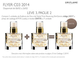 FLYER C03 2014
Disponível de 06/02 a 26/02

LEVE 3, PAGUE 2
Compre 2 unidades da Essência de Dia e de Noite Time Reversing SkinGenist, código 24217 a
preço de catálogo €19,95 (cada), e receba GRÁTIS a 3ª unidade
GRÁTIS

Descubra mais informações sobre este produto na página 33 do Catálogo 3 2014!
Para usufruir desta campanha, deverá solicitar 2 unidades do código 24217 e a 3ª unidade ser-lhe-á enviada grátis automaticamente
2014-02-03

Copyright ©2013 by Oriflame Cosmetics SA

14

 