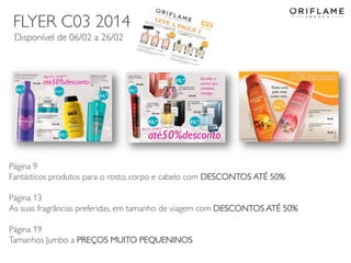 FLYER C03 2014
Disponível de 06/02 a 26/02

Página 9
Fantásticos produtos para o rosto, corpo e cabelo com DESCONTOS ATÉ 50%
Página 13
As suas fragrãncias preferidas, em tamanho de viagem com DESCONTOS ATÉ 50%
Página 19
Tamanhos Jumbo a PREÇOS MUITO PEQUENINOS
2014-02-03

Copyright ©2013 by Oriflame Cosmetics SA

15

 