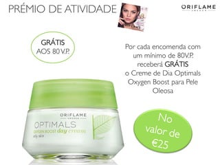PRÉMIO DE ATIVIDADE
GRÁTIS
AOS 80 V.P.

2014-02-03

Por cada encomenda com
um mínimo de 80V.P.
receberá GRÁTIS
o Creme de Dia Optimals
Oxygen Boost para Pele
Oleosa

Copyright ©2013 by Oriflame Cosmetics SA

18

 