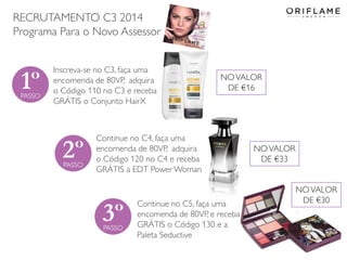 RECRUTAMENTO C3 2014
Programa Para o Novo Assessor
Inscreva-se no C3, faça uma
encomenda de 80VP, adquira
o Código 110 no C3 e receba
GRÁTIS o Conjunto HairX

NO VALOR
DE €16

Continue no C4, faça uma
encomenda de 80VP, adquira
o Código 120 no C4 e receba
GRÁTIS a EDT Power Woman

Continue no C5, faça uma
encomenda de 80VP, e receba
GRÁTIS o Código 130 e a
Paleta Seductive
2014-02-03

Copyright ©2013 by Oriflame Cosmetics SA

NO VALOR
DE €33
NO VALOR
DE €30

21

 