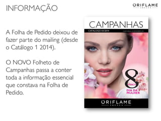 INFORMAÇÃO
A Folha de Pedido deixou de
fazer parte do mailing (desde
o Catálogo 1 2014).
O NOVO Folheto de
Campanhas passa a conter
toda a informação essencial
que constava na Folha de
Pedido.

2014-02-03

Copyright ©2013 by Oriflame Cosmetics SA

33

 