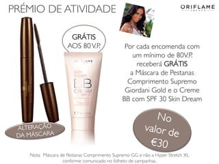 PRÉMIO DE ATIVIDADE
GRÁTIS
AOS 80 V.P.

2014-02-24

Por cada encomenda com
um mínimo de 80V.P.
receberá GRÁTIS
a Máscara de Pestanas
Comprimento Supremo
Giordani Gold e o Creme
BB com SPF 30 Skin Dream

Nota: Máscara de Pestanas Comprimento Supremo GG e não a Hyper Stretch XL
Copyright ©2013 no folheto SA
conforme comunicado by Oriflame Cosmeticsde campanhas.

20

 