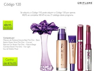 Código 120
Se adquiriu o Código 110, pode adquirir o Código 120 por apenas
€8,95 ao completar 80 V.P. no seu 2ª catálogo deste programa.
APENAS

€8,95
P.N €85,00

Composto por:
Máscara de Pestanas Volume Blast The One - Black
Batom Power Shine The One – Currant
Base de Cor Illuskin The One – Natural Beige
Corretor Illuskin The One – Fair Light
Eau de Toilette Muse

Ganho
de €76,05

 