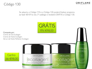 Código 130
Se adquiriu o Código 110 e o Código 120, poderá finalizar programa
ao fazer 80 V.P. no seu 3º catálogo e receberá GRÁTIS o Código 130.

GRÁTIS
Composto por:
Creme de Dia Ecollagen
Creme de Noite Ecollagen
Sérum de Noite Perfector Ecollagen

Ganho
de €98,00

P.N €98,00

 