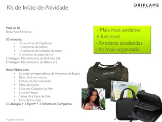 Kit de Início de Atividade
Mala do Kit
Bolsa Para Amostras
50 amostras:
• 25 amostras de fragrâncias
• 10 amostras de batons
• 10 amostras de cuidados do rosto
• 5 amostras de bases de cor
Embalagem Para Amostras de Perfumes (3)
Embalagem Para Amostras de Batons (1)
Bolsa Plástica com:
• Lista de correspondência de Amostras de Batons
• Bloco de Encomendas
• Folheto de Recrutamento
• Menu de Cores
• Guia dos Cuidados da Pele
• Lista de Preços
• Testes Para Tipos de Pele
• Ficha de Inscrição
2 Catálogos + 2 Flyers* + 2 Folhetos de Campanhas

*Quando impresso

- Mala mais apelativa
e funcional
- Amostras atualizadas
- Kit mais organizado

 