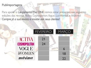 Publireportagens
Para apoiar o Lançamento The ONE iremos estar presentes nas seguintes
edições das revistas Activa, Cosmopolitan, Vogue, LuxWoman e Máxima!
Compre já a sua revista e mostre aos seus clientes!

FEVEREIRO

MARÇO

21
24
6
18
22

 