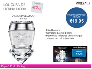 LOUCURA DE
ÚLTIMA HORA
Pagina 146 do Catálogo
DIAMOND CELLULAR
For 40+
• ElixirDiamond
• Complexo Eternal Beauty
• Pigmentos refletores brilhantes que
conferem um brilho imediato
PREÇO FANTÁSTICO
APENAS
€19,95
 
