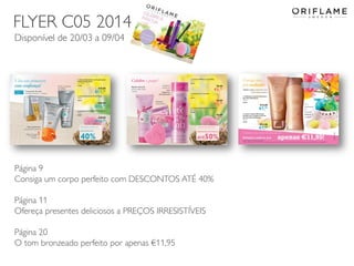2014-03-17 Copyright ©2013 by Oriflame Cosmetics SA 15
FLYER C05 2014
Disponível de 20/03 a 09/04
Página 9
Consiga um corpo perfeito com DESCONTOS ATÉ 40%
Página 11
Ofereça presentes deliciosos a PREÇOS IRRESISTÍVEIS
Página 20
O tom bronzeado perfeito por apenas €11,95
 