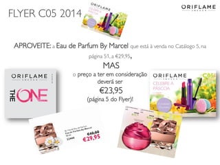 2014-03-17 Copyright ©2013 by Oriflame Cosmetics SA 16
APROVEITE: a Eau de Parfum By Marcel que está à venda no Catálogo 5, na
página 51, a €29,95,
MAS
o preço a ter em consideração
deverá ser
€23,95
(página 5 do Flyer)!
FLYER C05 2014
 