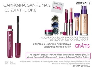 CAMPANHA GANHE MAIS
C5 2014THE ONE
ADQUIRA QUAISQUER 3 PRODUTOS THE ONE
DAS PÁGINAS 2-11 DO CATÁLOGO 5
E RECEBA A MÁSCARA DE PESTANAS
VOLUME BLASTTHE ONE* GRÁTIS
.
*Para receber a sua Máscara de Pestanas grátis, deverá indicar o código correspondente ao tom da
Máscara de Pestanas que pretende receber de oferta
OFERTA ILIMITADA
30460 – Black
30461 – Black Blue
Ao adquirir 6 produtosThe One recebe 2 Máscaras de Pestanas grátis, ao
adquirir 9 produtosTheOne recebe 3 Máscaras de PestanasTheOne Grátis…
 