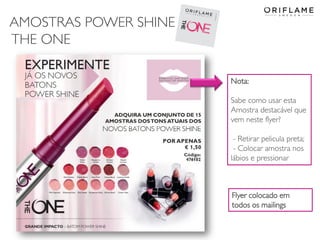 AMOSTRAS POWER SHINE
THE ONE
Nota:
Sabe como usar esta
Amostra destacável que
vem neste flyer?
- Retirar pelicula preta;
- Colocar amostra nos
lábios e pressionar
Flyer colocado em
todos os mailings
 