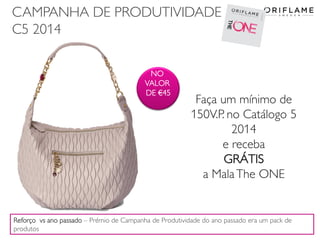 CAMPANHA DE PRODUTIVIDADE
C5 2014
2014-03-17 Copyright ©2013 by Oriflame Cosmetics SA 24
Faça um mínimo de
150V.P. no Catálogo 5
2014
e receba
GRÁTIS
a MalaThe ONE
NO
VALOR
DE €45
Reforço vs ano passado – Prémio de Campanha de Produtividade do ano passado era um pack de
produtos
 