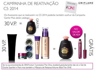 CAMPANHA DE REATIVAÇÃO
C5 2014
2014-03-17 Copyright ©2013 by Oriflame Cosmetics SA 26
Os Assessores que se reativarem no C5 2014 poderão também usufruir da Campanha
Ganhe Mais deste catálogo:
+=
30V.P.
GRÁTIS
30V.P. =
GRÁTIS
Se na sua encomenda de 30V.P. incluir 3 produtosThe One, receberá gratuitamente não só o Gel de
Duche Sparkle in Paris mas também a Máscara de PestanasVolume BlastThe ONE
NO
VALOR
DE €24
 