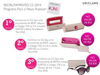 RECRUTAMENTO C5 2014
Programa Para o Novo Assessor
2014-03-17 Copyright ©2013 by Oriflame Cosmetics SA 28
Inscreva-se no C5, faça uma
encomenda de 80VP, adquira
o Código 110 no C5 e receba
GRÁTIS a Bolsa Para Batom
The ONE
Continue no C7, faça uma
encomenda de 80VP, e receba
GRÁTIS o Código 130 e os
Óculos de Sol + Caixa
The ONE
Continue no C6, faça uma
encomenda de 80VP, adquira
o Código 120 no C6 e receba
GRÁTIS a a Carteira
The ONE
NO
VALOR
DE €15
NO
VALOR
DE €20
NO
VALOR
DE €30
 