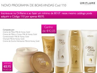 Inscreva-se na Oriflame e ao fazer um mínimo de 80V.P. nesse mesmo catálogo pode
adquirir o Código 110 por apenas €8,95.
APENAS
€8,95
P.N €51,00
Composto por:
Creme de Mãos Milk & Honey Gold
Creme de Mãos e Corpo Milk & Honey Gold
Condicionador Milk & Honey Gold
Champô Milk & Honey Gold
Creme de Duche Hidratante Milk & Honey Gold
Ganho
de €42,05
NOVO PROGRAMA DE BOASVINDAS Cod 110
 