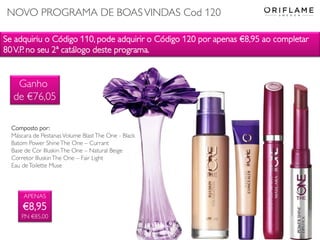 Se adquiriu o Código 110, pode adquirir o Código 120 por apenas €8,95 ao completar
80V.P. no seu 2ª catálogo deste programa.
APENAS
€8,95
P.N €85,00
Composto por:
Máscara de Pestanas Volume BlastThe One - Black
Batom Power ShineThe One – Currant
Base de Cor IlluskinThe One – Natural Beige
Corretor IlluskinThe One – Fair Light
Eau deToilette Muse
Ganho
de €76,05
NOVO PROGRAMA DE BOASVINDAS Cod 120
 