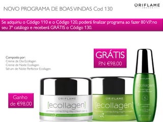 Se adquiriu o Código 110 e o Código 120, poderá finalizar programa ao fazer 80 V.P. no
seu 3º catálogo e receberá GRÁTIS o Código 130.
GRÁTIS
P.N €98,00
Composto por:
Creme de Dia Ecollagen
Creme de Noite Ecollagen
Sérum de Noite Perfector Ecollagen
Ganho
de €98,00
NOVO PROGRAMA DE BOASVINDAS Cod 130
 