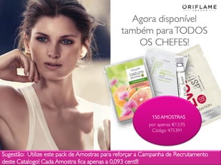2014-03-17 Copyright ©2013 by Oriflame Cosmetics SA 35
Agora disponível
também paraTODOS
OS CHEFES!
150 AMOSTRAS
por apenas €13,95
Código 475391
Sugestão: Utilize este pack de Amostras para reforçar a Campanha de Recrutamento
deste Catalogo! Cada Amostra fica apenas a 0,093 cent!!!
 