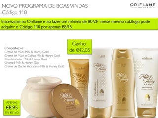 Inscreva-se na Oriflame e ao fazer um mínimo de 80V.P. nesse mesmo catálogo pode
adquirir o Código 110 por apenas €8,95.
APENAS
€8,95
P.N €51,00
Composto por:
Creme de Mãos Milk & Honey Gold
Creme de Mãos e Corpo Milk & Honey Gold
Condicionador Milk & Honey Gold
Champô Milk & Honey Gold
Creme de Duche Hidratante Milk & Honey Gold
Ganho
de €42,05
NOVO PROGRAMA DE BOASVINDAS
Código 110
 