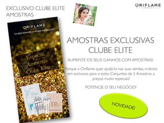 EXCLUSIVO CLUBE ELITE
AMOSTRAS
2014-04-28 Copyright ©2013 by Oriflame Cosmetics SA 20
AMOSTRAS EXCLUSIVAS
CLUBE ELITE
AUMENTE OS SEUS GANHOS COM AMOSTRAS!
Porque a Oriflame quer ajudá-lo nas suas vendas, criámos
em exclusivo para si estes Conjuntos de 5 Amostras a
preços muito especiais!
POTENCIE O SEU NEGÓCIO!
 