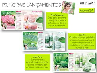 PÁGINAS 2-7
PRINCIPAIS LANÇAMENTOS
Rosa Selvagem
Óleo gentil e nutritivo
para ajudar a aliviar a
pele seca e a deixá-la
suave e aveludada
TeaTree
Com fantásticas propriedades
antibacterianas, esta planta é
conhecida por ajudar a
combater as borbulhas e por
purificar a pele
AloéVera
É uma maravilha
reparadora do mundo das
plantas, conhecida por
equilibrar e hidratar a pele.
 
