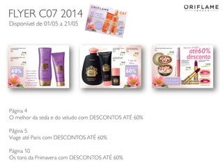 2014-04-28 Copyright ©2013 by Oriflame Cosmetics SA 36
Página 4
O melhor da seda e do veludo com DESCONTOS ATÉ 60%
Página 5
Viage até Paris com DESCONTOS ATÉ 60%
Página 10
Os tons da Primavera com DESCONTOS ATÉ 60%
FLYER C07 2014
Disponível de 01/05 a 21/05
 