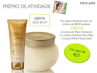 PRÉMIO DE ATIVIDADE
2014-04-28 Copyright ©2013 by Oriflame Cosmetics SA 5
Por cada encomenda com um
mínimo de 80V.P. receberá
GRÁTIS
o Creme de Mãos Hidratante
e o Creme Nutritivo Para Mãos
e Corpo Milk & Honey Gold
GRÁTIS
AOS 80V.P.
 