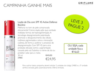 CAMPANHA GANHE MAIS
Loção de Dia com SPF 45 Active Defence
Bioclinic
Melhoria no tom de pele comprovada
clinicamente! Creme dupla ação que combate
múltiplas formas de hiperpigmentação. A
tecnologia despigmentante patenteada
promove o desaparecimento das células
cutâneas pigmentadas e ativa a renovação
cutânea, de forma a acelerar o processo de
despigmentação. Com SPF 45 para uma
proteção elevada contra a pigmentação
causada pelo sol. Substitui o creme de dia ou
protetor solar para o rosto.
30 ml
24882
Para usufruir desta campanha, deverá solicitar 2 unidades do código 24882 e a 3ª unidade
serlhe-á enviada grátis automaticamente. Oferta ilimitada.
€40,00
€24,95
OU SEJA, cada
unidade fica a
€16,63
 