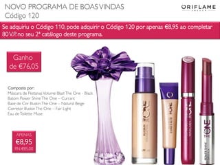 Se adquiriu o Código 110, pode adquirir o Código 120 por apenas €8,95 ao completar
80V.P. no seu 2ª catálogo deste programa.
APENAS
€8,95
P.N €85,00
Composto por:
Máscara de Pestanas Volume BlastThe One - Black
Batom Power ShineThe One – Currant
Base de Cor IlluskinThe One – Natural Beige
Corretor IlluskinThe One – Fair Light
Eau deToilette Muse
Ganho
de €76,05
NOVO PROGRAMA DE BOASVINDAS
Código 120
 