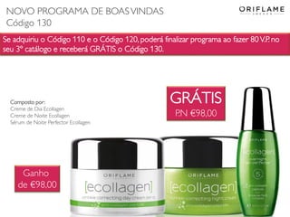 Se adquiriu o Código 110 e o Código 120, poderá finalizar programa ao fazer 80 V.P. no
seu 3º catálogo e receberá GRÁTIS o Código 130.
GRÁTIS
P.N €98,00
Composto por:
Creme de Dia Ecollagen
Creme de Noite Ecollagen
Sérum de Noite Perfector Ecollagen
Ganho
de €98,00
NOVO PROGRAMA DE BOASVINDAS
Código 130
 