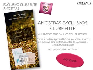 EXCLUSIVO CLUBE ELITE
AMOSTRAS
2014-05-16 Copyright ©2013 by Oriflame Cosmetics SA 23
AMOSTRAS EXCLUSIVAS
CLUBE ELITE
AUMENTE OS SEUS GANHOS COM AMOSTRAS!
Porque a Oriflame quer ajudá-lo nas suas vendas, criámos
em exclusivo para si estes Conjuntos de 5 Amostras a
preços muito especiais!
POTENCIE O SEU NEGÓCIO!
 