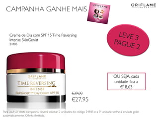 CAMPANHA GANHE MAIS
Creme de Dia com SPF 15Time Reversing
Intense SkinGenist
24185
Para usufruir desta campanha, deverá solicitar 2 unidades do código 24185 e a 3ª unidade serlhe-á enviada grátis
automaticamente. Oferta ilimitada.
€39,00
€27,95
OU SEJA, cada
unidade fica a
€18,63
 