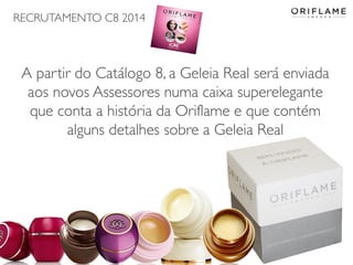 RECRUTAMENTO C8 2014
2014-05-16 Copyright ©2013 by Oriflame Cosmetics SA 11
A partir do Catálogo 8, a Geleia Real será enviada
aos novos Assessores numa caixa superelegante
que conta a história da Oriflame e que contém
alguns detalhes sobre a Geleia Real
 
