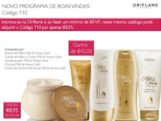 Inscreva-se na Oriflame e ao fazer um mínimo de 80V.P. nesse mesmo catálogo pode
adquirir o Código 110 por apenas €8,95.
APENAS
€8,95
P.N €51,00
Composto por:
Creme de Mãos Milk & Honey Gold
Creme de Mãos e Corpo Milk & Honey Gold
Condicionador Milk & Honey Gold
Champô Milk & Honey Gold
Creme de Duche Hidratante Milk & Honey Gold
Ganho
de €42,05
NOVO PROGRAMA DE BOASVINDAS
Código 110
 