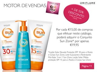 MOTOR DEVENDAS
Por cada €15,00 de compras
que efetuar neste catálogo,
poderá adquirir o Conjunto
Sun Zone* por apenas
€19,95
Página 11
*Loção Solar Elevada Proteção SPF 30 para o Rosto
e Corpo Sun Zone, Leite Suavizante e Reidratante
Pós-Solar 3 em 1 Sun Zone, Loção Solar Média
proteção SPF 15 para o Rosto e Corpo Sun Zone
 