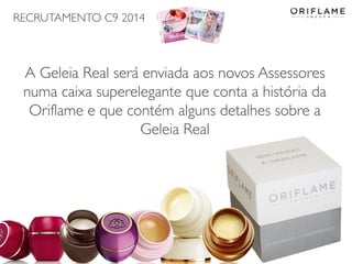 RECRUTAMENTO C9 2014
2014-06-05 Copyright ©2013 by Oriflame Cosmetics SA 11
A Geleia Real será enviada aos novos Assessores
numa caixa superelegante que conta a história da
Oriflame e que contém alguns detalhes sobre a
Geleia Real
 