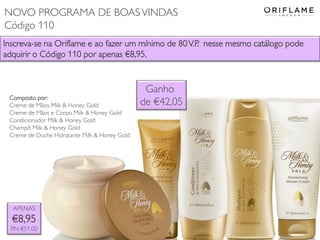 Inscreva-se na Oriflame e ao fazer um mínimo de 80V.P. nesse mesmo catálogo pode
adquirir o Código 110 por apenas €8,95.
APENAS
€8,95
P.N €51,00
Composto por:
Creme de Mãos Milk & Honey Gold
Creme de Mãos e Corpo Milk & Honey Gold
Condicionador Milk & Honey Gold
Champô Milk & Honey Gold
Creme de Duche Hidratante Milk & Honey Gold
Ganho
de €42,05
NOVO PROGRAMA DE BOASVINDAS
Código 110
 