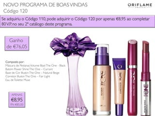 Se adquiriu o Código 110, pode adquirir o Código 120 por apenas €8,95 ao completar
80V.P. no seu 2ª catálogo deste programa.
APENAS
€8,95
P.N €85,00
Composto por:
Máscara de Pestanas Volume BlastThe One - Black
Batom Power ShineThe One – Currant
Base de Cor IlluskinThe One – Natural Beige
Corretor IlluskinThe One – Fair Light
Eau deToilette Muse
Ganho
de €76,05
NOVO PROGRAMA DE BOASVINDAS
Código 120
 
