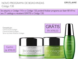 Se adquiriu o Código 110 e o Código 120, poderá finalizar programa ao fazer 80 V.P. no
seu 3º catálogo e receberá GRÁTIS o Código 130.
GRÁTIS
P.N €98,00
Composto por:
Creme de Dia Ecollagen
Creme de Noite Ecollagen
Sérum de Noite Perfector Ecollagen
Ganho
de €98,00
NOVO PROGRAMA DE BOASVINDAS
Código 130
 