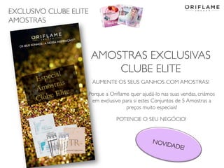 EXCLUSIVO CLUBE ELITE
AMOSTRAS
2014-06-05 Copyright ©2013 by Oriflame Cosmetics SA 23
AMOSTRAS EXCLUSIVAS
CLUBE ELITE
AUMENTE OS SEUS GANHOS COM AMOSTRAS!
Porque a Oriflame quer ajudá-lo nas suas vendas, criámos
em exclusivo para si estes Conjuntos de 5 Amostras a
preços muito especiais!
POTENCIE O SEU NEGÓCIO!
 