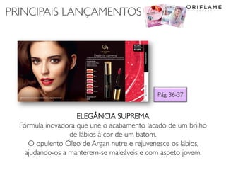 PRINCIPAIS LANÇAMENTOS
Pág. 36-37
ELEGÂNCIA SUPREMA
Fórmula inovadora que une o acabamento lacado de um brilho
de lábios à cor de um batom.
O opulento Óleo de Argan nutre e rejuvenesce os lábios,
ajudando-os a manterem-se maleáveis e com aspeto jovem.
 