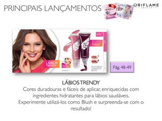 PRINCIPAIS LANÇAMENTOS
Pág. 48-49
LÁBIOSTRENDY
Cores duradouras e fáceis de aplicar, enriquecidas com
ingredientes hidratantes para lábios saudáveis.
Experimente utilizá-los como Blush e surpreenda-se com o
resultado!
 