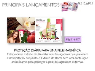 PRINCIPAIS LANÇAMENTOS
Pág. 116-117
PROTEÇÃO DIÁRIA PARA UMA PELE MAGNÍFICA
O hidratante extrato de Baunilha contém açúcares que previnem
a desidratação, enquanto o Extrato de Romã tem uma forte ação
antioxidante, para proteger a pele das agressões externas.
 