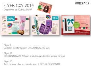 2014-06-05 Copyright ©2013 by Oriflame Cosmetics SA 37
Página 9
Cuidados hidratantes com DESCONTOS ATÉ 60%
Página 19
DESCONTOS ATÉ 70% em produtos que deve ter sempre consigo!
Página 20
Tudo para um olhar arrebatador com + DE 55% DESCONTO
FLYER C09 2014
Disponível de 12/06 a 02/07
 